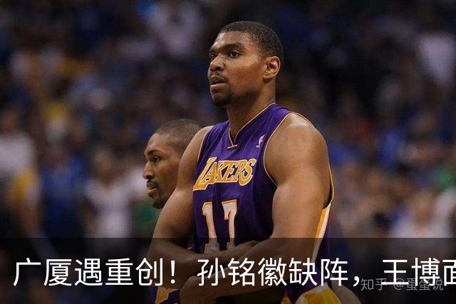 广厦遇重创！孙铭徽缺阵，王博面临人手短缺困境，排名恐落入谷底
